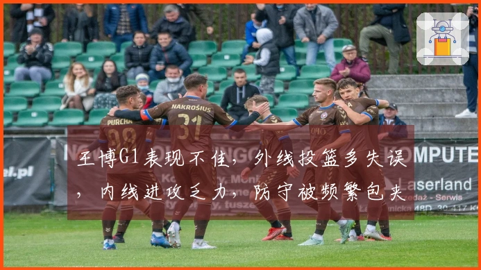 王博G1表现不佳，外线投篮多失误，内线进攻乏力，防守被频繁包夹