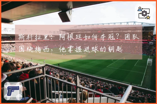 斯科拉里：阿根廷如何夺冠？团队围绕梅西，他掌握进球的钥匙