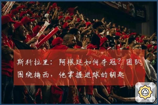 斯科拉里：阿根廷如何夺冠？团队围绕梅西，他掌握进球的钥匙