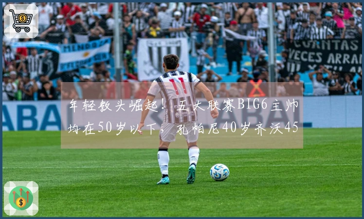 年轻教头崛起！五大联赛BIG6主帅均在50岁以下，孔帕尼40岁齐沃45岁
